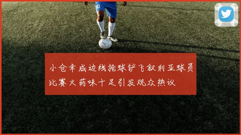 小仓幸成边线抢球铲飞叙利亚球员比赛火药味十足引发观众热议