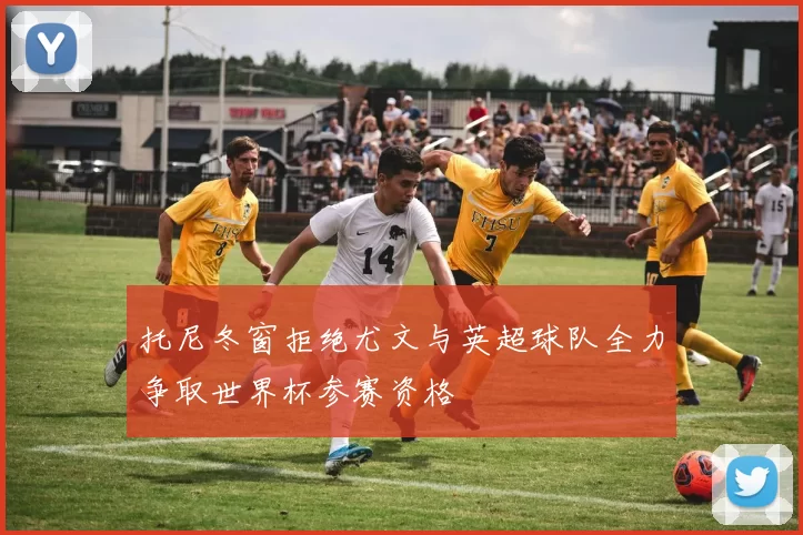 托尼冬窗拒绝尤文与英超球队全力争取世界杯参赛资格