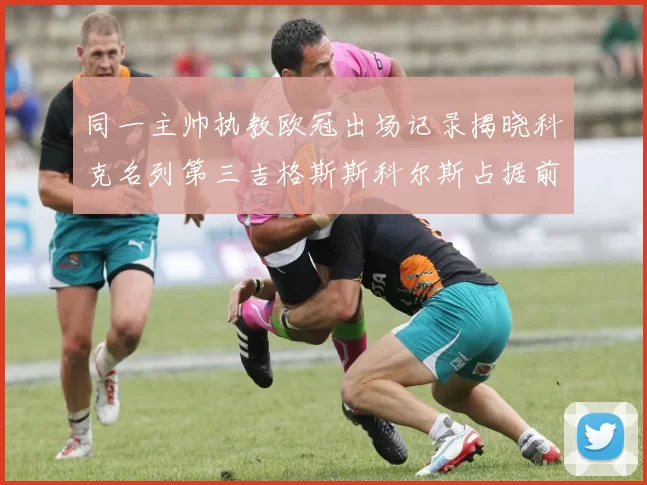 同一主帅执教欧冠出场记录揭晓科克名列第三吉格斯斯科尔斯占据前两位