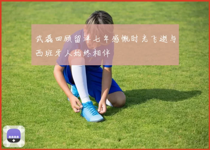 武磊回顾留洋七年感慨时光飞逝与西班牙人始终相伴