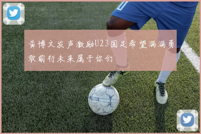 黄博文发声激励U23国足希望满满勇敢前行未来属于你们