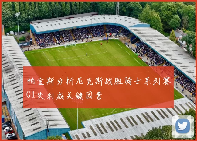 帕金斯分析尼克斯战胜骑士系列赛G1失利成关键因素