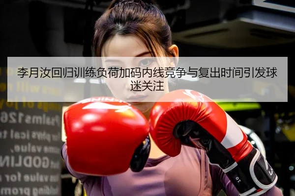 李月汝回归训练负荷加码内线竞争与复出时间引发球迷关注